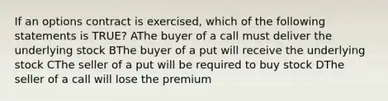 If an options contract is exercised, which of the following statements is TRUE? AThe buyer of a call must deliver the underlying stock BThe buyer of a put will receive the underlying stock CThe seller of a put will be required to buy stock DThe seller of a call will lose the premium