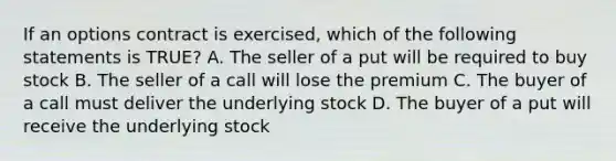 If an options contract is exercised, which of the following statements is TRUE? A. The seller of a put will be required to buy stock B. The seller of a call will lose the premium C. The buyer of a call must deliver the underlying stock D. The buyer of a put will receive the underlying stock