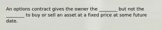 An options contract gives the owner the ________ but not the ________ to buy or sell an asset at a fixed price at some future date.