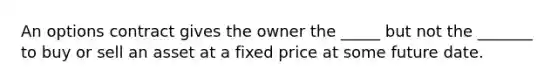 An options contract gives the owner the _____ but not the _______ to buy or sell an asset at a fixed price at some future date.