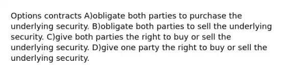 Options contracts A)obligate both parties to purchase the underlying security. B)obligate both parties to sell the underlying security. C)give both parties the right to buy or sell the underlying security. D)give one party the right to buy or sell the underlying security.