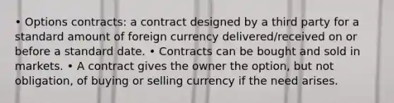 • Options contracts: a contract designed by a third party for a standard amount of foreign currency delivered/received on or before a standard date. • Contracts can be bought and sold in markets. • A contract gives the owner the option, but not obligation, of buying or selling currency if the need arises.