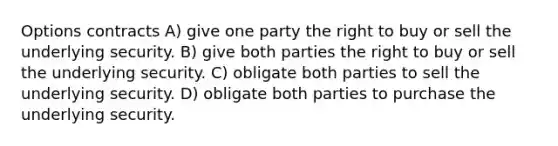 Options contracts A) give one party the right to buy or sell the underlying security. B) give both parties the right to buy or sell the underlying security. C) obligate both parties to sell the underlying security. D) obligate both parties to purchase the underlying security.