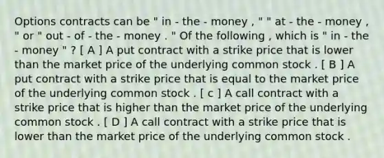 Options contracts can be " in - the - money , " " at - the - money , " or " out - of - the - money . " Of the following , which is " in - the - money " ? [ A ] A put contract with a strike price that is lower than the market price of the underlying common stock . [ B ] A put contract with a strike price that is equal to the market price of the underlying common stock . [ c ] A call contract with a strike price that is higher than the market price of the underlying common stock . [ D ] A call contract with a strike price that is lower than the market price of the underlying common stock .