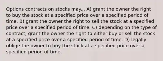 Options contracts on stocks may... A) grant the owner the right to buy the stock at a specified price over a specified period of time. B) grant the owner the right to sell the stock at a specified price over a specified period of time. C) depending on the type of contract, grant the owner the right to either buy or sell the stock at a specified price over a specified period of time. D) legally oblige the owner to buy the stock at a specified price over a specified period of time.