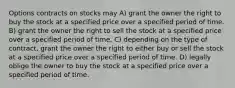 Options contracts on stocks may A) grant the owner the right to buy the stock at a specified price over a specified period of time. B) grant the owner the right to sell the stock at a specified price over a specified period of time. C) depending on the type of contract, grant the owner the right to either buy or sell the stock at a specified price over a specified period of time. D) legally oblige the owner to buy the stock at a specified price over a specified period of time.