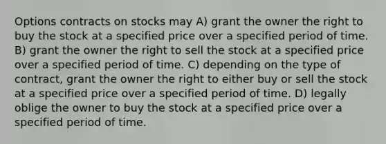 Options contracts on stocks may A) grant the owner the right to buy the stock at a specified price over a specified period of time. B) grant the owner the right to sell the stock at a specified price over a specified period of time. C) depending on the type of contract, grant the owner the right to either buy or sell the stock at a specified price over a specified period of time. D) legally oblige the owner to buy the stock at a specified price over a specified period of time.