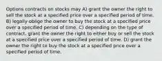 Options contracts on stocks may A) grant the owner the right to sell the stock at a specified price over a specified period of time. B) legally oblige the owner to buy the stock at a specified price over a specified period of time. C) depending on the type of contract, grant the owner the right to either buy or sell the stock at a specified price over a specified period of time. D) grant the owner the right to buy the stock at a specified price over a specified period of time.