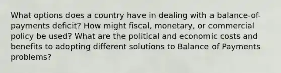 What options does a country have in dealing with a balance-of-payments deficit? How might fiscal, monetary, or commercial policy be used? What are the political and economic costs and benefits to adopting different solutions to Balance of Payments problems?