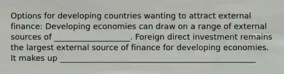 Options for developing countries wanting to attract external finance: Developing economies can draw on a range of external sources of ___________________. Foreign direct investment remains the largest external source of finance for developing economies. It makes up _________________________________________________