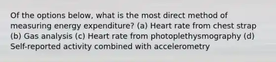 Of the options below, what is the most direct method of measuring energy expenditure? (a) Heart rate from chest strap (b) Gas analysis (c) Heart rate from photoplethysmography (d) Self-reported activity combined with accelerometry