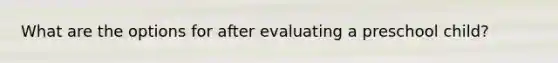 What are the options for after evaluating a preschool child?