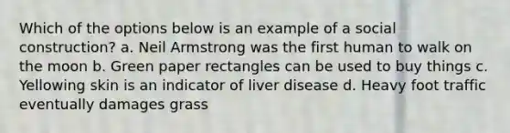 Which of the options below is an example of a social construction? a. Neil Armstrong was the first human to walk on the moon b. Green paper rectangles can be used to buy things c. Yellowing skin is an indicator of liver disease d. Heavy foot traffic eventually damages grass