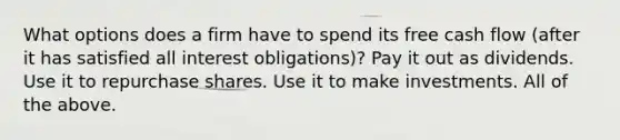 What options does a firm have to spend its free cash flow​ (after it has satisfied all interest​ obligations)? Pay it out as dividends. Use it to repurchase shares. Use it to make investments. All of the above.