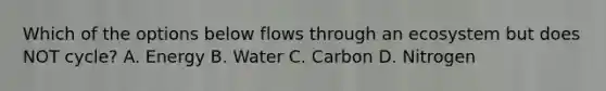 Which of the options below flows through an ecosystem but does NOT cycle? A. Energy B. Water C. Carbon D. Nitrogen