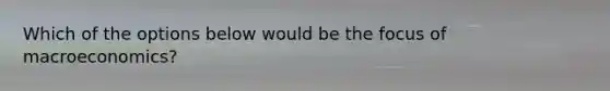 Which of the options below would be the focus of macroeconomics?