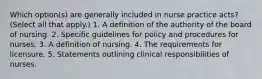 Which option(s) are generally included in nurse practice acts? (Select all that apply.) 1. A definition of the authority of the board of nursing. 2. Specific guidelines for policy and procedures for nurses. 3. A definition of nursing. 4. The requirements for licensure. 5. Statements outlining clinical responsibilities of nurses.