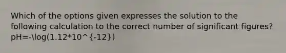 Which of the options given expresses the solution to the following calculation to the correct number of significant figures? pH=-log(1.12*10^-12)