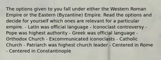 The options given to you fall under either the Western Roman Empire or the Eastern (Byzantine) Empire. Read the options and decide for yourself which ones are relevant for a particular empire. - Latin was official language - Iconoclast controversy - Pope was highest authority - Greek was official language - Orthodox Church - Excommunicated iconoclasts - Catholic Church - Patriarch was highest church leader - Centered in Rome - Centered in Constantinople