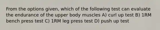 From the options given, which of the following test can evaluate the endurance of the upper body muscles A) curl up test B) 1RM bench press test C) 1RM leg press test D) push up test