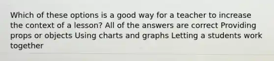 Which of these options is a good way for a teacher to increase the context of a lesson? All of the answers are correct Providing props or objects Using charts and graphs Letting a students work together