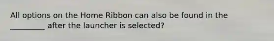 All options on the Home Ribbon can also be found in the _________ after the launcher is selected?