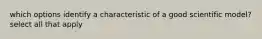 which options identify a characteristic of a good scientific model? select all that apply