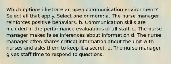 Which options illustrate an open communication environment? Select all that apply. Select one or more: a. The nurse manager reinforces positive behaviors. b. Communication skills are included in the performance evaluations of all staff. c. The nurse manager makes false inferences about information d. The nurse manager often shares critical information about the unit with nurses and asks them to keep it a secret. e. The nurse manager gives staff time to respond to questions.