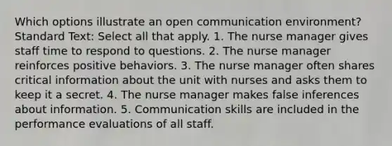 Which options illustrate an open communication environment? Standard Text: Select all that apply. 1. The nurse manager gives staff time to respond to questions. 2. The nurse manager reinforces positive behaviors. 3. The nurse manager often shares critical information about the unit with nurses and asks them to keep it a secret. 4. The nurse manager makes false inferences about information. 5. Communication skills are included in the performance evaluations of all staff.