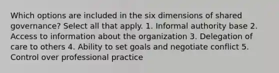 Which options are included in the six dimensions of shared governance? Select all that apply. 1. Informal authority base 2. Access to information about the organization 3. Delegation of care to others 4. Ability to set goals and negotiate conflict 5. Control over professional practice