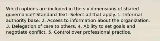 Which options are included in the six dimensions of shared governance? Standard Text: Select all that apply. 1. Informal authority base. 2. Access to information about the organization. 3. Delegation of care to others. 4. Ability to set goals and negotiate conflict. 5. Control over professional practice.