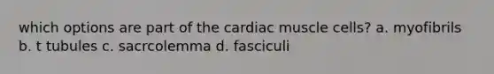 which options are part of the cardiac muscle cells? a. myofibrils b. t tubules c. sacrcolemma d. fasciculi