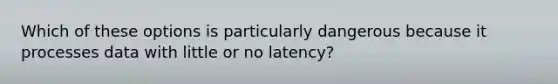 Which of these options is particularly dangerous because it processes data with little or no latency?