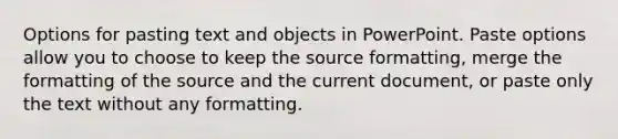 Options for pasting text and objects in PowerPoint. Paste options allow you to choose to keep the source formatting, merge the formatting of the source and the current document, or paste only the text without any formatting.