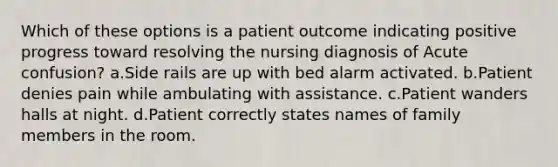 Which of these options is a patient outcome indicating positive progress toward resolving the nursing diagnosis of Acute confusion? a.Side rails are up with bed alarm activated. b.Patient denies pain while ambulating with assistance. c.Patient wanders halls at night. d.Patient correctly states names of family members in the room.