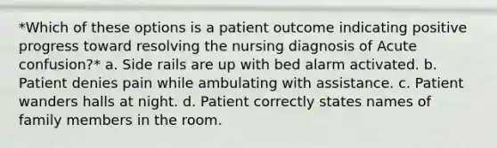 *Which of these options is a patient outcome indicating positive progress toward resolving the nursing diagnosis of Acute confusion?* a. Side rails are up with bed alarm activated. b. Patient denies pain while ambulating with assistance. c. Patient wanders halls at night. d. Patient correctly states names of family members in the room.