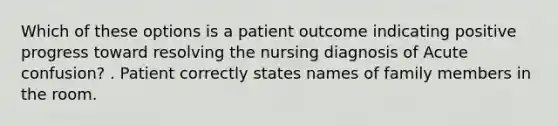 Which of these options is a patient outcome indicating positive progress toward resolving the nursing diagnosis of Acute confusion? . Patient correctly states names of family members in the room.