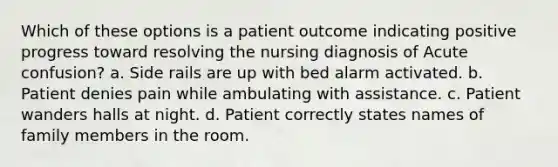 Which of these options is a patient outcome indicating positive progress toward resolving the nursing diagnosis of Acute confusion? a. Side rails are up with bed alarm activated. b. Patient denies pain while ambulating with assistance. c. Patient wanders halls at night. d. Patient correctly states names of family members in the room.