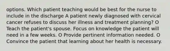 options. Which patient teaching would be best for the nurse to include in the discharge A patient newly diagnosed with cervical cancer refuses to discuss her illness and treatment planning? O Teach the patient's spouse. Focus on knowledge the patient will need in a few weeks. O Provide pertinent information needed. O Convince the patient that learning about her health is necessary.