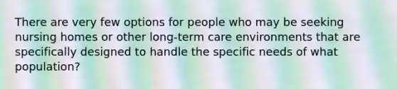 There are very few options for people who may be seeking nursing homes or other long-term care environments that are specifically designed to handle the specific needs of what population?