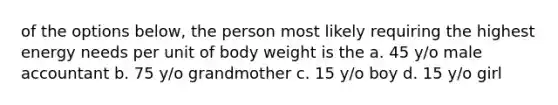 of the options below, the person most likely requiring the highest energy needs per unit of body weight is the a. 45 y/o male accountant b. 75 y/o grandmother c. 15 y/o boy d. 15 y/o girl