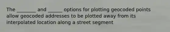 The ________ and ______ options for plotting geocoded points allow geocoded addresses to be plotted away from its interpolated location along a street segment