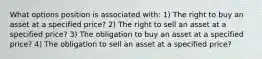 What options position is associated with: 1) The right to buy an asset at a specified price? 2) The right to sell an asset at a specified price? 3) The obligation to buy an asset at a specified price? 4) The obligation to sell an asset at a specified price?