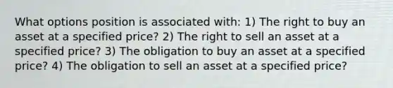 What options position is associated with: 1) The right to buy an asset at a specified price? 2) The right to sell an asset at a specified price? 3) The obligation to buy an asset at a specified price? 4) The obligation to sell an asset at a specified price?