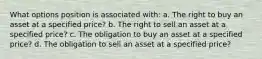 What options position is associated with: a. The right to buy an asset at a specified price? b. The right to sell an asset at a specified price? c. The obligation to buy an asset at a specified price? d. The obligation to sell an asset at a specified price?