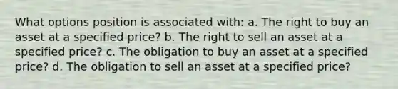 What options position is associated with: a. The right to buy an asset at a specified price? b. The right to sell an asset at a specified price? c. The obligation to buy an asset at a specified price? d. The obligation to sell an asset at a specified price?