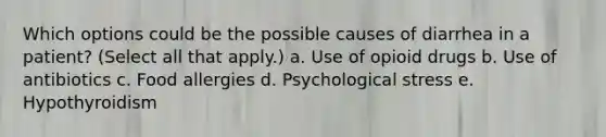 Which options could be the possible causes of diarrhea in a patient? (Select all that apply.) a. Use of opioid drugs b. Use of antibiotics c. Food allergies d. Psychological stress e. Hypothyroidism