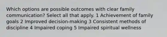 Which options are possible outcomes with clear family communication? Select all that apply. 1 Achievement of family goals 2 Improved decision-making 3 Consistent methods of discipline 4 Impaired coping 5 Impaired spiritual wellness