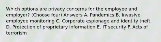 Which options are privacy concerns for the employee and employer? (Choose four) Answers A. Pandemics B. Invasive employee monitoring C. Corporate espionage and identity theft D. Protection of proprietary information E. IT security F. Acts of terrorism