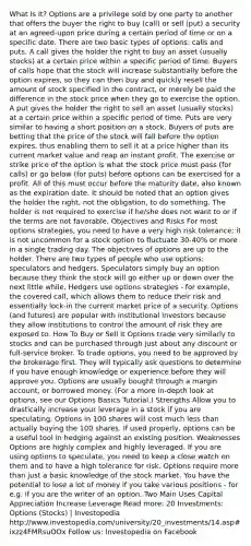 What Is It? Options are a privilege sold by one party to another that offers the buyer the right to buy (call) or sell (put) a security at an agreed-upon price during a certain period of time or on a specific date. There are two basic types of options: calls and puts. A call gives the holder the right to buy an asset (usually stocks) at a certain price within a specific period of time. Buyers of calls hope that the stock will increase substantially before the option expires, so they can then buy and quickly resell the amount of stock specified in the contract, or merely be paid the difference in the stock price when they go to exercise the option. A put gives the holder the right to sell an asset (usually stocks) at a certain price within a specific period of time. Puts are very similar to having a short position on a stock. Buyers of puts are betting that the price of the stock will fall before the option expires, thus enabling them to sell it at a price higher than its current market value and reap an instant profit. The exercise or strike price of the option is what the stock price must pass (for calls) or go below (for puts) before options can be exercised for a profit. All of this must occur before the maturity date, also known as the expiration date. It should be noted that an option gives the holder the right, not the obligation, to do something. The holder is not required to exercise if he/she does not want to or if the terms are not favorable. Objectives and Risks For most options strategies, you need to have a very high risk tolerance; it is not uncommon for a stock option to fluctuate 30-40% or more in a single trading day. The objectives of options are up to the holder. There are two types of people who use options: speculators and hedgers. Speculators simply buy an option because they think the stock will go either up or down over the next little while. Hedgers use options strategies - for example, the covered call, which allows them to reduce their risk and essentially lock-in the current market price of a security. Options (and futures) are popular with institutional investors because they allow institutions to control the amount of risk they are exposed to. How To Buy or Sell It Options trade very similarly to stocks and can be purchased through just about any discount or full-service broker. To trade options, you need to be approved by the brokerage first. They will typically ask questions to determine if you have enough knowledge or experience before they will approve you. Options are usually bought through a margin account, or borrowed money. (For a more in-depth look at options, see our Options Basics Tutorial.) Strengths Allow you to drastically increase your leverage in a stock if you are speculating. Options in 100 shares will cost much less than actually buying the 100 shares. If used properly, options can be a useful tool in hedging against an existing position. Weaknesses Options are highly complex and highly leveraged. If you are using options to speculate, you need to keep a close watch on them and to have a high tolerance for risk. Options require more than just a basic knowledge of the stock market. You have the potential to lose a lot of money if you take various positions - for e.g. if you are the writer of an option. Two Main Uses Capital Appreciation Increase Leverage Read more: 20 Investments: Options (Stocks) | Investopedia http://www.investopedia.com/university/20_investments/14.asp#ixzz4FMRsuOOx Follow us: Investopedia on Facebook